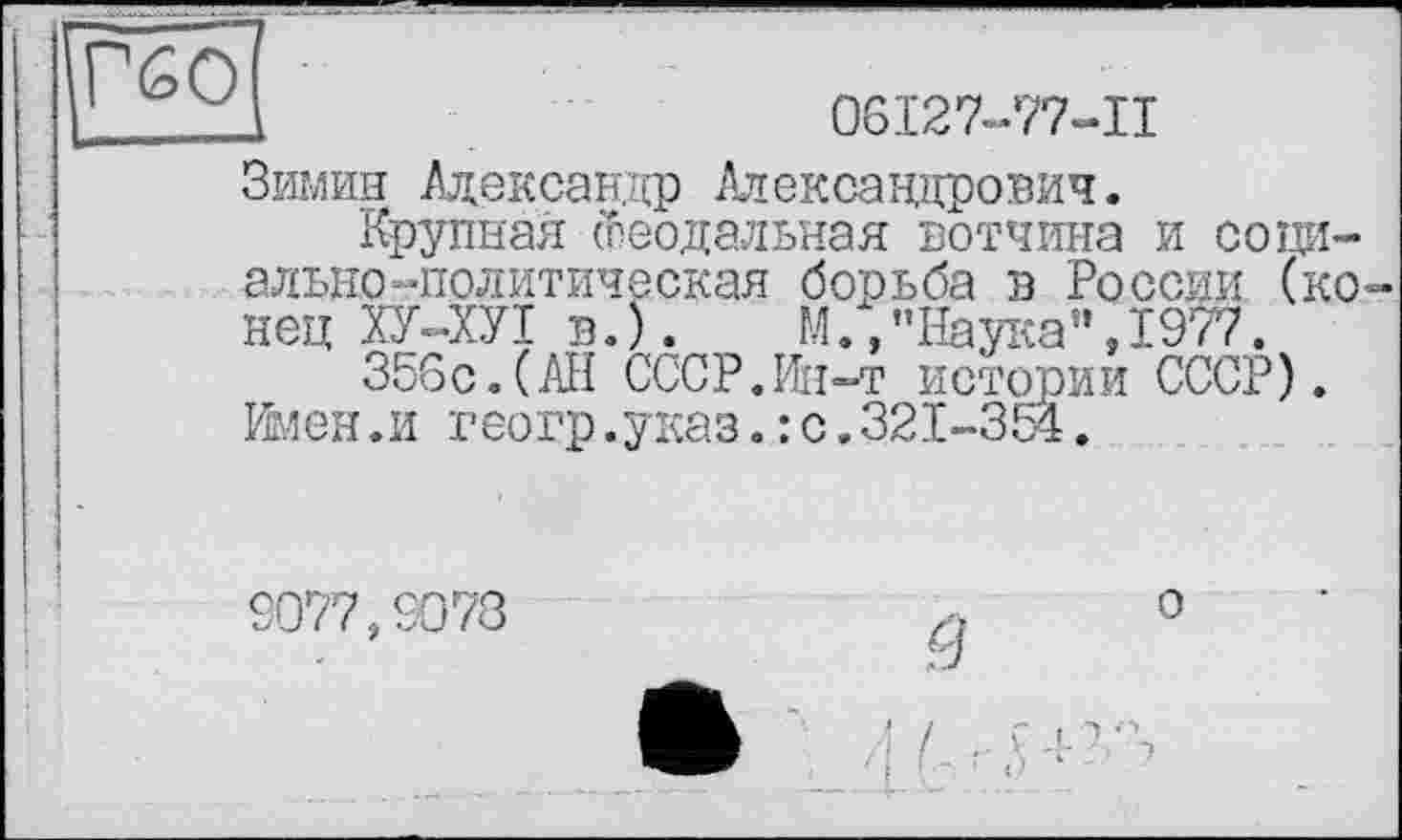 ﻿DESÙ	06І27-77-П
Зимин Александр Александрович.
Крупная Феодальная вотчина и сода— ально-политическая борьба в России (конец ХУ-ХУІ в.).	И.,"Наука",1977.
356с.(АН СССР.Ин-т истории СССР).
Имен.и геогр.указ.:с.321-354.
9077,9073
З
/ .. fj- гг
о